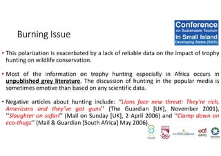 • This polarization is exacerbated by a lack of reliable data on the impact of trophy
hunting on wildlife conservation.
• Most of the information on trophy hunting especially in Africa occurs in
unpublished grey literature. The discussion of hunting in the popular media is
sometimes emotive than based on any scientific data.
• Negative articles about hunting include: ‘‘Lions face new threat: They’re rich,
Americans and they’ve got guns’’ (The Guardian [UK], November 2001),
‘‘Slaughter on safari’’ (Mail on Sunday [UK], 2 April 2006) and ‘‘Clamp down on
eco-thugs’’ (Mail & Guardian [South Africa] May 2006).
Burning Issue
 