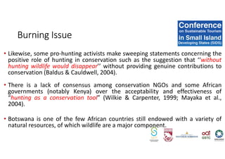 • Likewise, some pro-hunting activists make sweeping statements concerning the
positive role of hunting in conservation such as the suggestion that ‘‘without
hunting wildlife would disappear’’ without providing genuine contributions to
conservation (Baldus & Cauldwell, 2004).
• There is a lack of consensus among conservation NGOs and some African
governments (notably Kenya) over the acceptability and effectiveness of
“hunting as a conservation tool” (Wilkie & Carpenter, 1999; Mayaka et al.,
2004).
• Botswana is one of the few African countries still endowed with a variety of
natural resources, of which wildlife are a major component.
Burning Issue
 