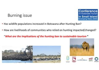 • Has wildlife populations increased in Botswana after Hunting Ban?
• How are livelihoods of communities who relied on hunting impacted/changed?
“What are the Implications of the hunting ban to sustainable tourism ”
Burning issue
 