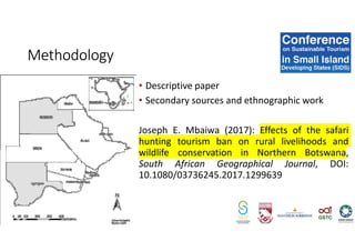 • Descriptive paper 
• Secondary sources and ethnographic work
Joseph E. Mbaiwa (2017): Effects of the safari
hunting tourism ban on rural livelihoods and
wildlife conservation in Northern Botswana,
South African Geographical Journal, DOI:
10.1080/03736245.2017.1299639
Methodology
 