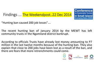 “Hunting ban caused 200 job losses”….
The recent hunting ban of January 2014 by the MEWT has left
community trusts in the Ngamiland district bankrupt.
According to officials Trusts have already lost money amounting to P7
million in the last twelve months because of the hunting ban. They also
explain that close to 200 jobs have been lost as a result of the ban, and
there are fears that more retrenchments could come.
Findings …. The Weekendpost..22 Dec 2014
 