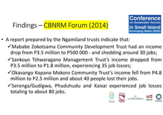 • A report prepared by the Ngamiland trusts indicate that:
Mababe Zokotsama Community Development Trust had an income
drop from P3.5 million to P500 000 - and shedding around 30 jobs;
Sankoyo Tshwaragano Management Trust’s income dropped from
P3.5 million to P1.8 million, experiencing 35 job losses;
Okavango Kopano Mokoro Community Trust’s income fell from P4.8
million to P2.5 million and about 40 people lost their jobs.
Seronga/Gudigwa, Phuduhudu and Xaixai experienced job losses
totaling to about 80 jobs.
Findings – CBNRM Forum (2014)
 