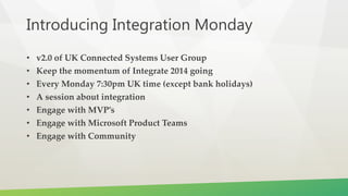 Introducing Integration Monday
• v2.0 of UK Connected Systems User Group
• Keep the momentum of Integrate 2014 going
• Every Monday 7:30pm UK time (except bank holidays)
• A session about integration
• Engage with MVP’s
• Engage with Microsoft Product Teams
• Engage with Community
 