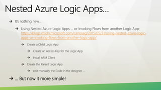  It’s nothing new…
 Using Nested Azure Logic Apps … or Invoking Flows from another Logic App:
https://blogs.msdn.microsoft.com/carlosag/2015/05/31/using-nested-azure-logic-
apps-or-invoking-flows-from-another-logic-app/
 Create a Child Logic App
 Create an Access Key for the Logic App
 Install ARM Client
 Create the Parent Logic App
 edit manually the Code in the designer, …
 … But now it more simple!
 