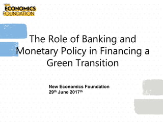 The Role of Banking and
Monetary Policy in Financing a
Green Transition
New Economics Foundation
29th June 2017th
 