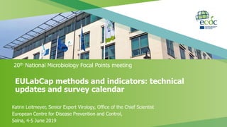 EULabCap methods and indicators: technical
updates and survey calendar
20th National Microbiology Focal Points meeting
Katrin Leitmeyer, Senior Expert Virology, Office of the Chief Scientist
European Centre for Disease Prevention and Control,
Solna, 4-5 June 2019
 