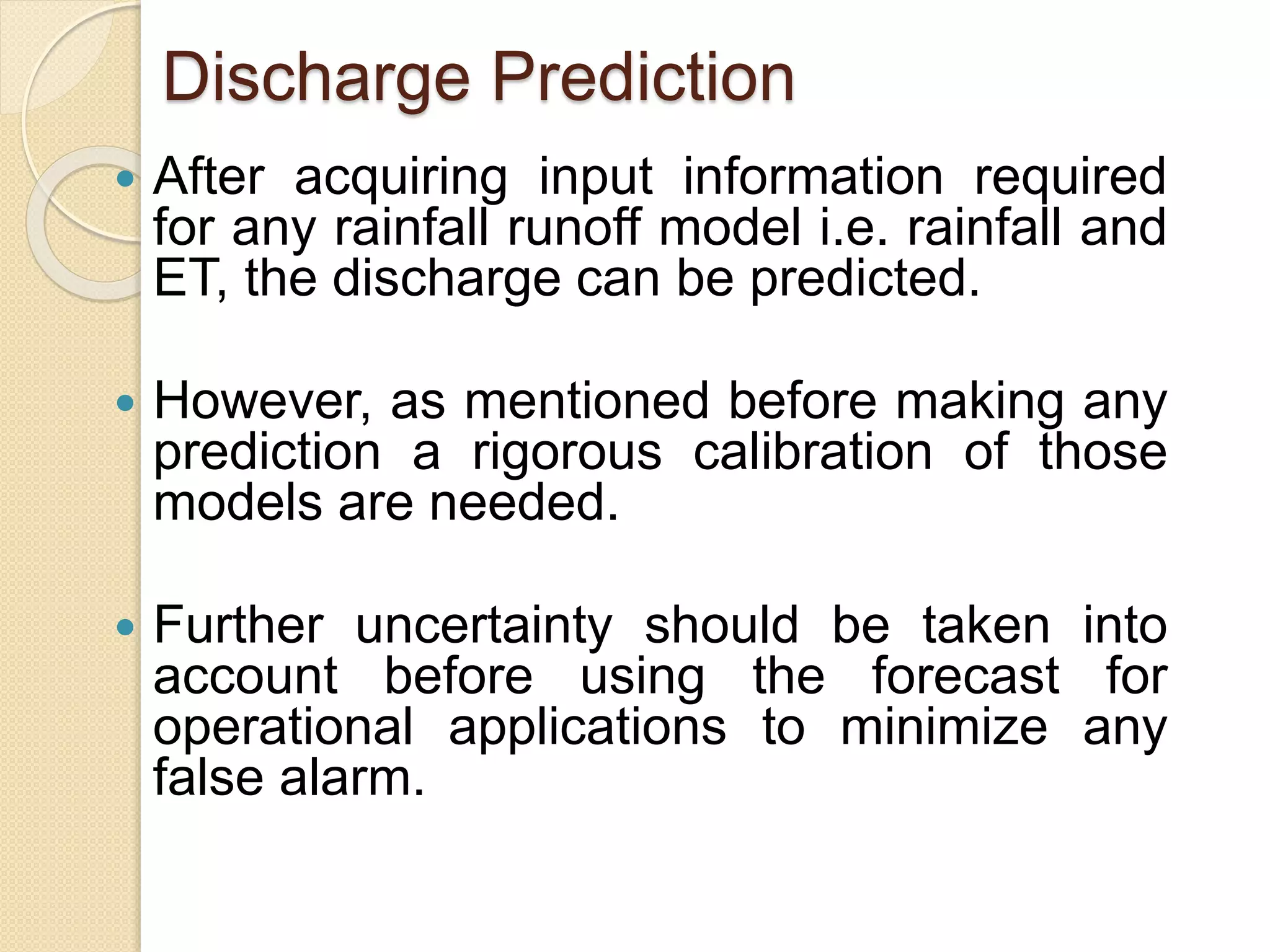 Discharge Prediction
 After acquiring input information required
for any rainfall runoff model i.e. rainfall and
ET, the discharge can be predicted.
 However, as mentioned before making any
prediction a rigorous calibration of those
models are needed.
 Further uncertainty should be taken into
account before using the forecast for
operational applications to minimize any
false alarm.
 