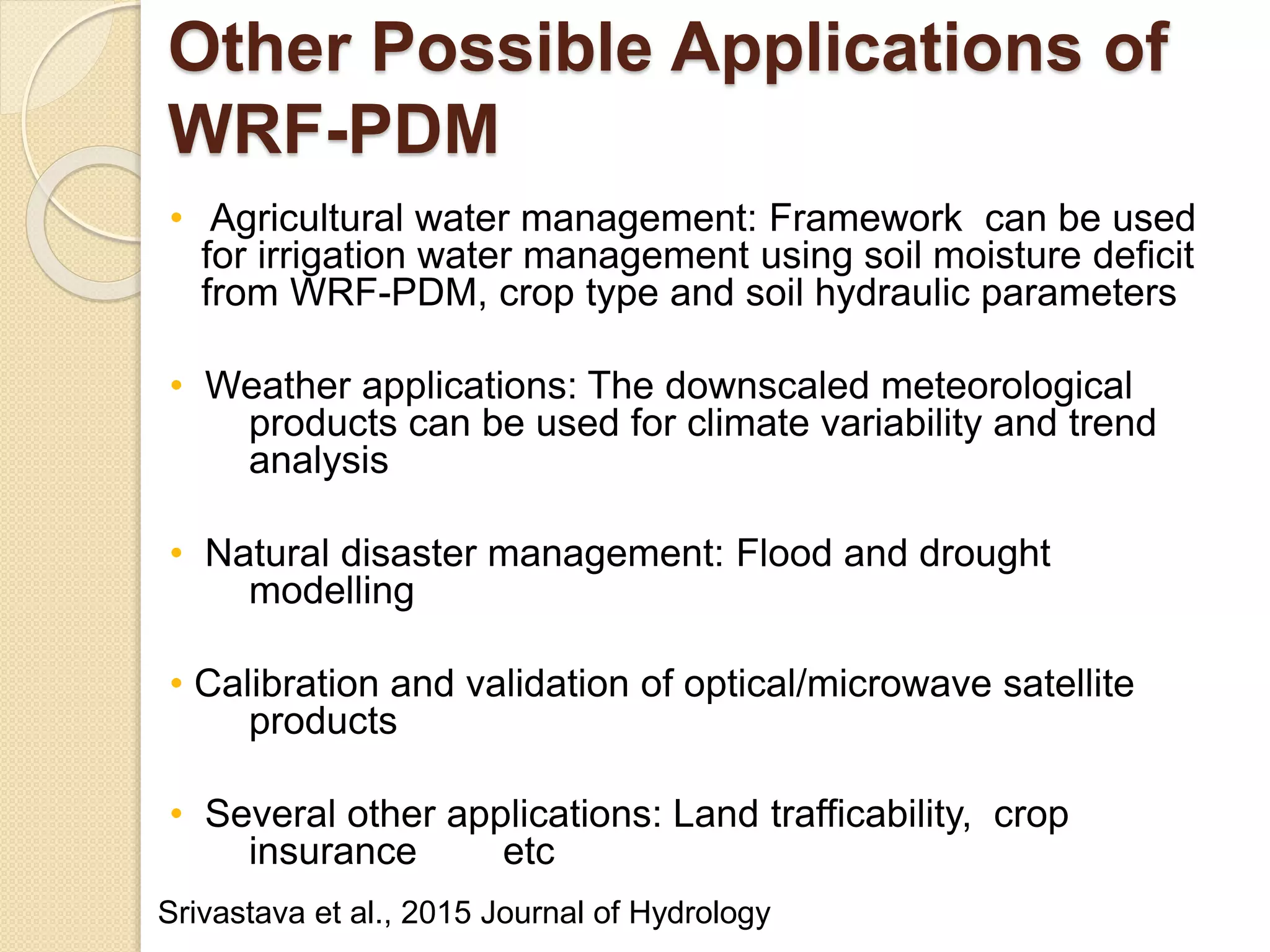 Other Possible Applications of
WRF-PDM
• Agricultural water management: Framework can be used
for irrigation water management using soil moisture deficit
from WRF-PDM, crop type and soil hydraulic parameters
• Weather applications: The downscaled meteorological
products can be used for climate variability and trend
analysis
• Natural disaster management: Flood and drought
modelling
• Calibration and validation of optical/microwave satellite
products
• Several other applications: Land trafficability, crop
insurance etc
Srivastava et al., 2015 Journal of Hydrology
 