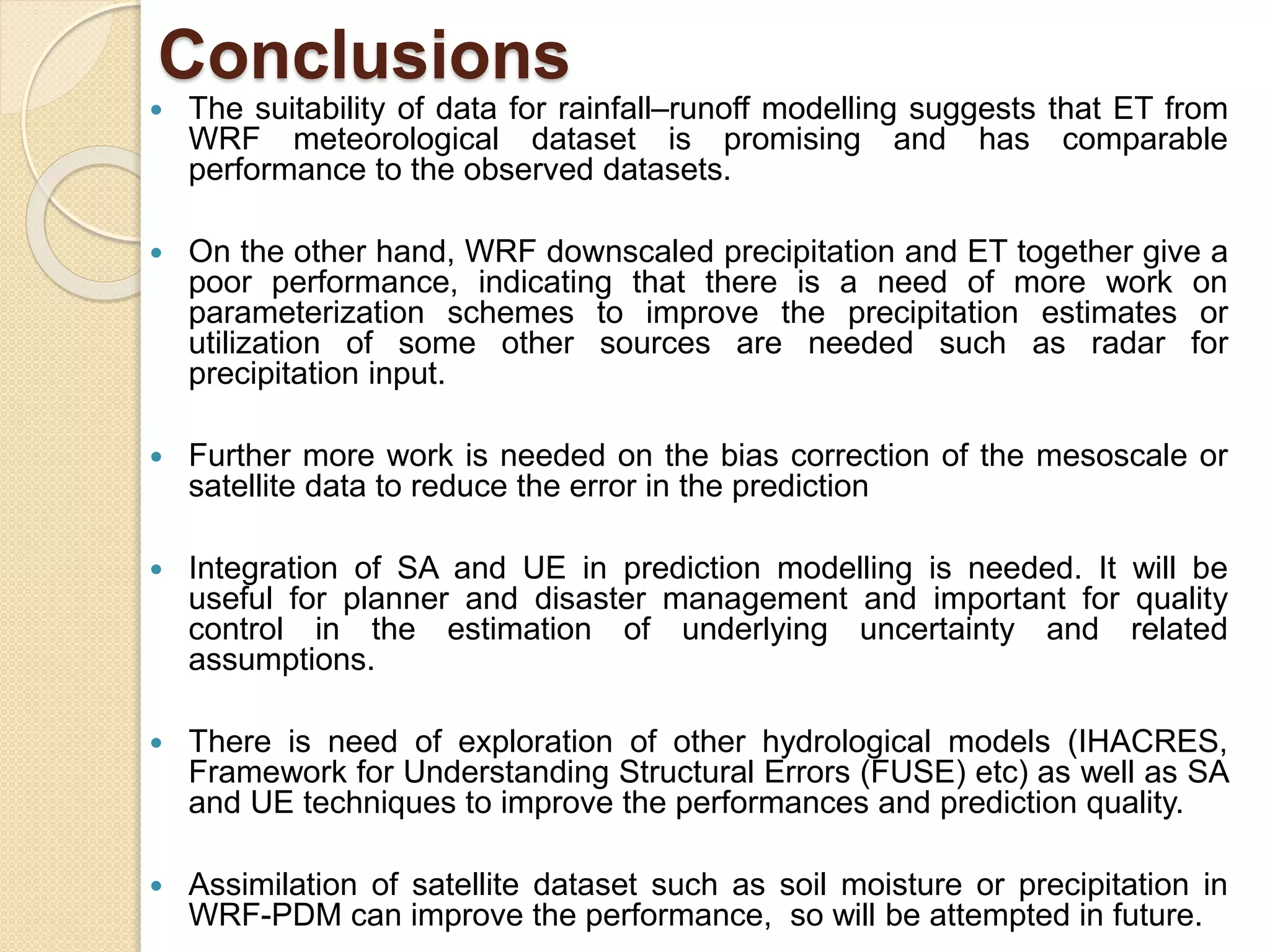 Conclusions
 The suitability of data for rainfall–runoff modelling suggests that ET from
WRF meteorological dataset is promising and has comparable
performance to the observed datasets.
 On the other hand, WRF downscaled precipitation and ET together give a
poor performance, indicating that there is a need of more work on
parameterization schemes to improve the precipitation estimates or
utilization of some other sources are needed such as radar for
precipitation input.
 Further more work is needed on the bias correction of the mesoscale or
satellite data to reduce the error in the prediction
 Integration of SA and UE in prediction modelling is needed. It will be
useful for planner and disaster management and important for quality
control in the estimation of underlying uncertainty and related
assumptions.
 There is need of exploration of other hydrological models (IHACRES,
Framework for Understanding Structural Errors (FUSE) etc) as well as SA
and UE techniques to improve the performances and prediction quality.
 Assimilation of satellite dataset such as soil moisture or precipitation in
WRF-PDM can improve the performance, so will be attempted in future.
 