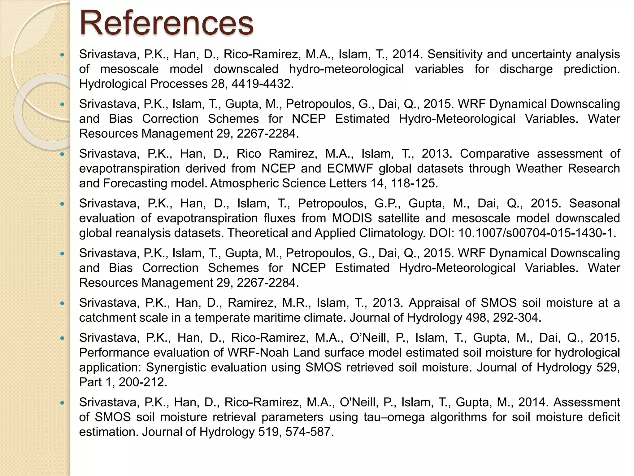 References
 Srivastava, P.K., Han, D., Rico-Ramirez, M.A., Islam, T., 2014. Sensitivity and uncertainty analysis
of mesoscale model downscaled hydro-meteorological variables for discharge prediction.
Hydrological Processes 28, 4419-4432.
 Srivastava, P.K., Islam, T., Gupta, M., Petropoulos, G., Dai, Q., 2015. WRF Dynamical Downscaling
and Bias Correction Schemes for NCEP Estimated Hydro-Meteorological Variables. Water
Resources Management 29, 2267-2284.
 Srivastava, P.K., Han, D., Rico Ramirez, M.A., Islam, T., 2013. Comparative assessment of
evapotranspiration derived from NCEP and ECMWF global datasets through Weather Research
and Forecasting model. Atmospheric Science Letters 14, 118-125.
 Srivastava, P.K., Han, D., Islam, T., Petropoulos, G.P., Gupta, M., Dai, Q., 2015. Seasonal
evaluation of evapotranspiration fluxes from MODIS satellite and mesoscale model downscaled
global reanalysis datasets. Theoretical and Applied Climatology. DOI: 10.1007/s00704-015-1430-1.
 Srivastava, P.K., Islam, T., Gupta, M., Petropoulos, G., Dai, Q., 2015. WRF Dynamical Downscaling
and Bias Correction Schemes for NCEP Estimated Hydro-Meteorological Variables. Water
Resources Management 29, 2267-2284.
 Srivastava, P.K., Han, D., Ramirez, M.R., Islam, T., 2013. Appraisal of SMOS soil moisture at a
catchment scale in a temperate maritime climate. Journal of Hydrology 498, 292-304.
 Srivastava, P.K., Han, D., Rico-Ramirez, M.A., O’Neill, P., Islam, T., Gupta, M., Dai, Q., 2015.
Performance evaluation of WRF-Noah Land surface model estimated soil moisture for hydrological
application: Synergistic evaluation using SMOS retrieved soil moisture. Journal of Hydrology 529,
Part 1, 200-212.
 Srivastava, P.K., Han, D., Rico-Ramirez, M.A., O'Neill, P., Islam, T., Gupta, M., 2014. Assessment
of SMOS soil moisture retrieval parameters using tau–omega algorithms for soil moisture deficit
estimation. Journal of Hydrology 519, 574-587.
 