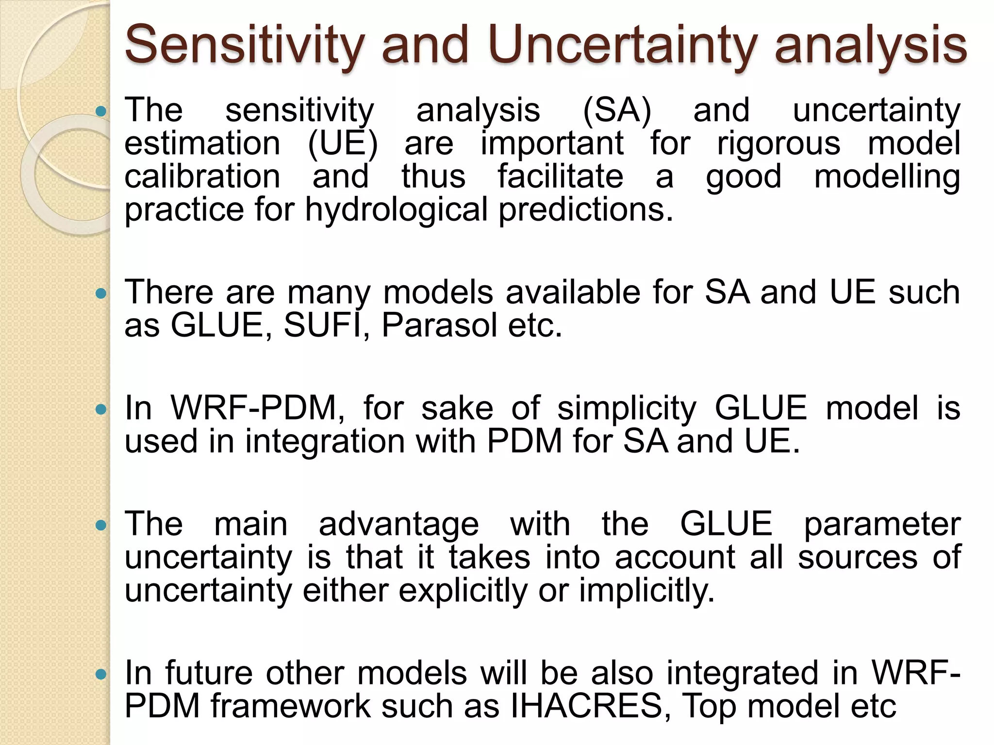 Sensitivity and Uncertainty analysis
 The sensitivity analysis (SA) and uncertainty
estimation (UE) are important for rigorous model
calibration and thus facilitate a good modelling
practice for hydrological predictions.
 There are many models available for SA and UE such
as GLUE, SUFI, Parasol etc.
 In WRF-PDM, for sake of simplicity GLUE model is
used in integration with PDM for SA and UE.
 The main advantage with the GLUE parameter
uncertainty is that it takes into account all sources of
uncertainty either explicitly or implicitly.
 In future other models will be also integrated in WRF-
PDM framework such as IHACRES, Top model etc
 