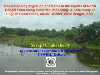 Understanding migration of arsenic in the aquifer of North
Bengal Plain using numerical modelling: A case study of
English Bazar Block, Malda District, West Bengal, India
Surajit Chakraborty
Department of Environmental Management
IISWBM, Kolkata
Workshop on : Developing Hydro-Climatic Science, Information and Services for Water Management
Nov 29-Dec 3, 2016, IITM, Pune
 