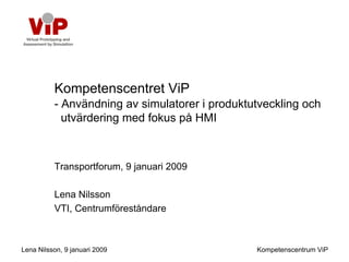 Kompetenscentret ViP
          - Användning av simulatorer i produktutveckling och
            utvärdering med fokus på HMI



          Transportforum, 9 januari 2009

          Lena Nilsson
          VTI, Centrumföreståndare



Lena Nilsson, 9 januari 2009                    Kompetenscentrum ViP
 