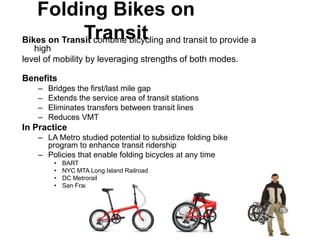 Folding Bikes on
              Transit
Bikes on Transit combine bicycling and transit to provide a
   high
level of mobility by leveraging strengths of both modes.

Benefits
    –   Bridges the first/last mile gap
    –   Extends the service area of transit stations
    –   Eliminates transfers between transit lines
    –   Reduces VMT
In Practice
    – LA Metro studied potential to subsidize folding bike
      program to enhance transit ridership
    – Policies that enable folding bicycles at any time
         •   BART
         •   NYC MTA Long Island Railroad
         •   DC Metrorail
         •   San Francisco MTA
 
