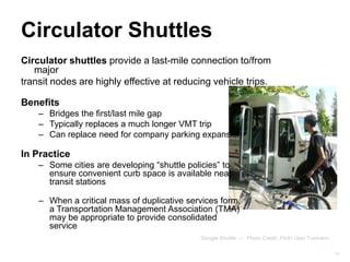 Circulator Shuttles
Circulator shuttles provide a last-mile connection to/from
   major
transit nodes are highly effective at reducing vehicle trips.

Benefits
    – Bridges the first/last mile gap
    – Typically replaces a much longer VMT trip
    – Can replace need for company parking expansion

In Practice
    – Some cities are developing “shuttle policies” to
      ensure convenient curb space is available near
      transit stations

    – When a critical mass of duplicative services form,
      a Transportation Management Association (TMA)
      may be appropriate to provide consolidated
      service
                                              Google Shuttle -- Photo Credit: Flickr User Tuxmann

                                                                                                    14
 