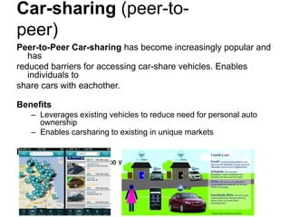 Car-sharing (peer-to-
peer)
Peer-to-Peer Car-sharing has become increasingly popular and
   has
reduced barriers for accessing car-share vehicles. Enables
   individuals to
share cars with eachother.

Benefits
   – Leverages existing vehicles to reduce need for personal auto
     ownership
   – Enables carsharing to existing in unique markets

In Practice
   – Growing marketplace with several nationwide networks
 