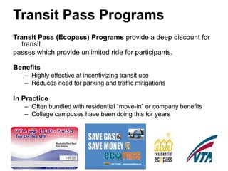 Transit Pass Programs
Transit Pass (Ecopass) Programs provide a deep discount for
   transit
passes which provide unlimited ride for participants.

Benefits
   – Highly effective at incentivizing transit use
   – Reduces need for parking and traffic mitigations

In Practice
   – Often bundled with residential “move-in” or company benefits
   – College campuses have been doing this for years
 