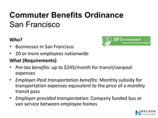 Commuter Benefits Ordinance
San Francisco
Who?
• Businesses in San Francisco
• 20 or more employees nationwide
What (Requirements)
• Pre-tax benefits: up to $245/month for transit/vanpool
  expenses
• Employer-Paid transportation benefits: Monthly subsidy for
  transportation expenses equivalent to the price of a monthly
  transit pass
• Employer-provided transportation: Company funded bus or
  van service between employee homes
 