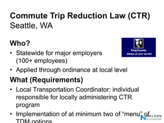 Commute Trip Reduction Law (CTR)
Seattle, WA

Who?
• Statewide for major employers
  (100+ employees)
• Applied through ordinance at local level
What (Requirements)
• Local Transportation Coordinator: individual
  responsible for locally administering CTR
  program
• Implementation of at minimum two of “menu” of
 