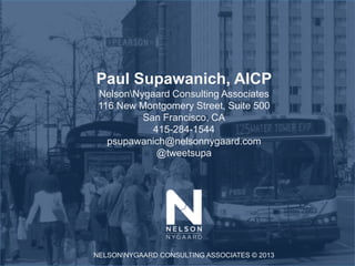Paul Supawanich, AICP
 NelsonNygaard Consulting Associates
 116 New Montgomery Street, Suite 500
          San Francisco, CA
            415-284-1544
   psupawanich@nelsonnygaard.com
             @tweetsupa




NELSONNYGAARD CONSULTING ASSOCIATES © 2013
 