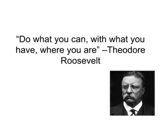 “Do what you can, with what you
have, where you are” –Theodore
          Roosevelt
 
