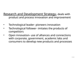 8-10
Research and Development Strategy- deals with
product and process innovation and improvement
• Technological leader- pioneers innovation
• Technological follower- imitates the products of
competitors
• Open innovation- use of alliances and connections
with corporate, government, academic labs and
consumers to develop new products and processes
 