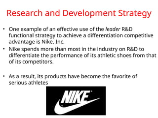 Research and Development Strategy
• One example of an effective use of the leader R&D
functional strategy to achieve a differentiation competitive
advantage is Nike, Inc.
• Nike spends more than most in the industry on R&D to
differentiate the performance of its athletic shoes from that
of its competitors.
• As a result, its products have become the favorite of
serious athletes
 