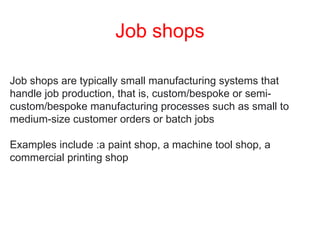 Job shops
Job shops are typically small manufacturing systems that
handle job production, that is, custom/bespoke or semi-
custom/bespoke manufacturing processes such as small to
medium-size customer orders or batch jobs
Examples include :a paint shop, a machine tool shop, a
commercial printing shop
 