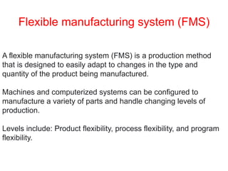 Flexible manufacturing system (FMS)
A flexible manufacturing system (FMS) is a production method
that is designed to easily adapt to changes in the type and
quantity of the product being manufactured.
Machines and computerized systems can be configured to
manufacture a variety of parts and handle changing levels of
production.
Levels include: Product flexibility, process flexibility, and program
flexibility.
 