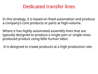Dedicated transfer lines
In this strategy, it is based on fixed automation and produce
a company’s core products or parts at high-volume.
Where it has highly automated assembly lines that are
typically designed to produce a single part or single-mass
produced product using little human labor.
It is designed to create products at a high production rate
 