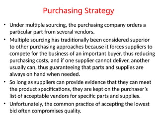Purchasing Strategy
• Under multiple sourcing, the purchasing company orders a
particular part from several vendors.
• Multiple sourcing has traditionally been considered superior
to other purchasing approaches because it forces suppliers to
compete for the business of an important buyer, thus reducing
purchasing costs, and if one supplier cannot deliver, another
usually can, thus guaranteeing that parts and supplies are
always on hand when needed.
• So long as suppliers can provide evidence that they can meet
the product specifications, they are kept on the purchaser’s
list of acceptable vendors for specific parts and supplies.
• Unfortunately, the common practice of accepting the lowest
bid often compromises quality.
 