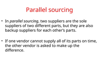 Parallel sourcing
• In parallel sourcing, two suppliers are the sole
suppliers of two different parts, but they are also
backup suppliers for each other’s parts.
• If one vendor cannot supply all of its parts on time,
the other vendor is asked to make up the
difference.
 
