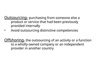 Outsourcing- purchasing from someone else a
product or service that had been previously
provided internally
• Avoid outsourcing distinctive competencies
Offshoring- the outsourcing of an activity or a function
to a wholly-owned company or an independent
provider in another country
 