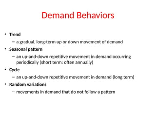 Demand Behaviors
• Trend
– a gradual, long-term up or down movement of demand
• Seasonal pattern
– an up-and-down repetitive movement in demand occurring
periodically (short term: often annually)
• Cycle
– an up-and-down repetitive movement in demand (long term)
• Random variations
– movements in demand that do not follow a pattern
 