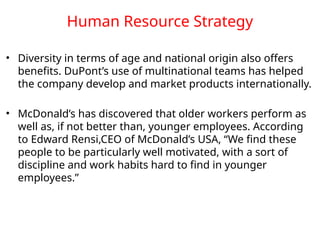 Human Resource Strategy
• Diversity in terms of age and national origin also offers
benefits. DuPont’s use of multinational teams has helped
the company develop and market products internationally.
• McDonald’s has discovered that older workers perform as
well as, if not better than, younger employees. According
to Edward Rensi,CEO of McDonald’s USA, “We find these
people to be particularly well motivated, with a sort of
discipline and work habits hard to find in younger
employees.”
 
