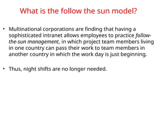 What is the follow the sun model?
• Multinational corporations are finding that having a
sophisticated intranet allows employees to practice follow-
the-sun management, in which project team members living
in one country can pass their work to team members in
another country in which the work day is just beginning.
• Thus, night shifts are no longer needed.
 