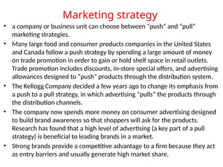 Marketing strategy
• a company or business unit can choose between “push” and “pull”
marketing strategies.
• Many large food and consumer products companies in the United States
and Canada follow a push strategy by spending a large amount of money
on trade promotion in order to gain or hold shelf space in retail outlets.
Trade promotion includes discounts, in-store special offers, and advertising
allowances designed to “push” products through the distribution system.
• The Kellogg Company decided a few years ago to change its emphasis from
a push to a pull strategy, in which advertising “pulls” the products through
the distribution channels.
• The company now spends more money on consumer advertising designed
to build brand awareness so that shoppers will ask for the products.
Research has found that a high level of advertising (a key part of a pull
strategy) is beneficial to leading brands in a market.
• Strong brands provide a competitive advantage to a firm because they act
as entry barriers and usually generate high market share.
 