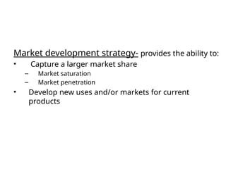 Market development strategy- provides the ability to:
• Capture a larger market share
– Market saturation
– Market penetration
• Develop new uses and/or markets for current
products
 