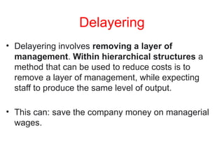 Delayering
• Delayering involves removing a layer of
management. Within hierarchical structures a
method that can be used to reduce costs is to
remove a layer of management, while expecting
staff to produce the same level of output.
• This can: save the company money on managerial
wages.
 