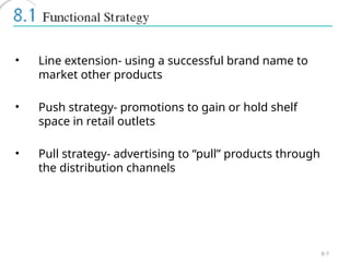 8-7
• Line extension- using a successful brand name to
market other products
• Push strategy- promotions to gain or hold shelf
space in retail outlets
• Pull strategy- advertising to “pull” products through
the distribution channels
 