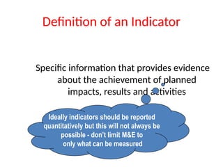 Definition of an Indicator
Specific information that provides evidence
about the achievement of planned
impacts, results and activities
Ideally indicators should be reported
quantitatively but this will not always be
possible - don’t limit M&E to
only what can be measured
 