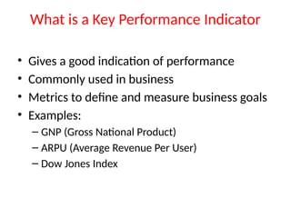 What is a Key Performance Indicator
• Gives a good indication of performance
• Commonly used in business
• Metrics to define and measure business goals
• Examples:
– GNP (Gross National Product)
– ARPU (Average Revenue Per User)
– Dow Jones Index
 