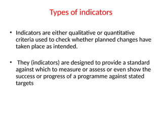 Types of indicators
• Indicators are either qualitative or quantitative
criteria used to check whether planned changes have
taken place as intended.
• They (indicators) are designed to provide a standard
against which to measure or assess or even show the
success or progress of a programme against stated
targets
 