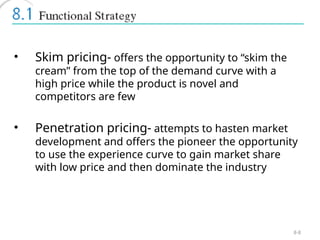 8-8
• Skim pricing- offers the opportunity to “skim the
cream” from the top of the demand curve with a
high price while the product is novel and
competitors are few
• Penetration pricing- attempts to hasten market
development and offers the pioneer the opportunity
to use the experience curve to gain market share
with low price and then dominate the industry
 