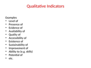 Qualitative Indicators
Examples
• Level of
• Presence of
• Evidence of
• Availability of
• Quality of
• Accessibility of
• Existence of
• Sustainability of
• Improvement of
• Ability to (e.g. skills)
• Potential of
• etc.
 
