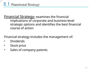 8-9
Financial Strategy- examines the financial
implications of corporate and business-level
strategic options and identifies the best financial
course of action
Financial strategy includes the management of:
• Dividends
• Stock price
• Sales of company patents
 