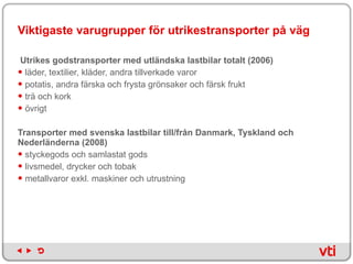 Viktigaste varugrupper för utrikestransporter på väg Utrikes godstransporter med utländska lastbilar totalt (2006)  läder, textilier, kläder, andra tillverkade varor potatis, andra färska och frysta grönsaker och färsk frukt trä och kork övrigt Transporter med svenska lastbilar till/från Danmark, Tyskland och Nederländerna (2008)   styckegods och samlastat gods livsmedel, drycker och tobak metallvaror exkl. maskiner och utrustning 