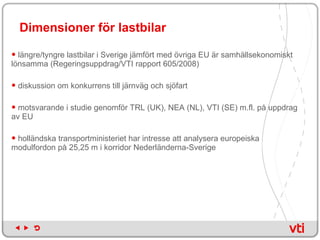 Dimensioner för lastbilar  längre/tyngre lastbilar i Sverige jämfört med övriga EU är samhällsekonomiskt lönsamma (Regeringsuppdrag/VTI rapport 605/2008) diskussion om konkurrens till järnväg och sjöfart motsvarande i studie genomför TRL (UK), NEA (NL), VTI (SE) m.fl. på uppdrag av EU  holländska transportministeriet har intresse att analysera europeiska modulfordon på 25,25 m i korridor Nederländerna-Sverige  