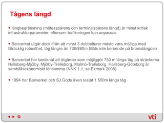 Tågens längd längbegränsning (mötesspårens och terminalspårens längd) är minst kritisk infrastrukturparameter, eftersom trafikeringen kan anpassas Banverket utgår dock ifrån att minst 3 dubbelturer måste vara möjliga med tillräcklig robusthet, tåg längre än 730/880m tillåts inte beroende på bromslängden Banverket har beräknat att åtgärder som möjliggör 750 m långa tåg på sträckorna Hallsberg-Mjölby, Mjölby-Trelleborg, Malmö-Trelleborg, Hallsberg-Göteborg är samhällsekonomiskt lönsamma (NNK 1,1, se Ekmark 2008)  1994 har Banverket och SJ Gods även testat 1 500m långa tåg 