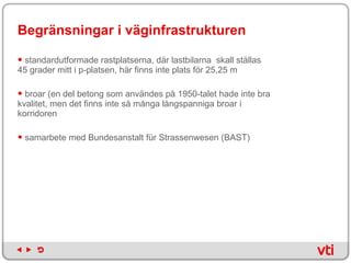 Begränsningar i väginfrastrukturen standardutformade rastplatserna, där lastbilarna  skall ställas 45 grader mitt i p-platsen, här finns inte plats för 25,25 m broar (en del betong som användes på 1950-talet hade inte bra kvalitet, men det finns inte så många långspanniga broar i korridoren  samarbete med Bundesanstalt für Strassenwesen (BAST)  
